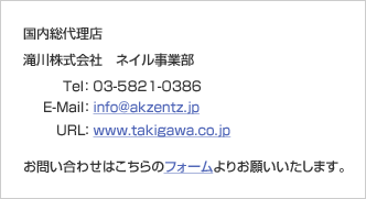 国内総代理店 滝川株式会社 ネイル事業部 Tel:03-5821-0386 E-Mail:info@akzentz.jp URL:www.takigawa.co.jp お問い合わせはこちらのフォームよりお願いいたします。